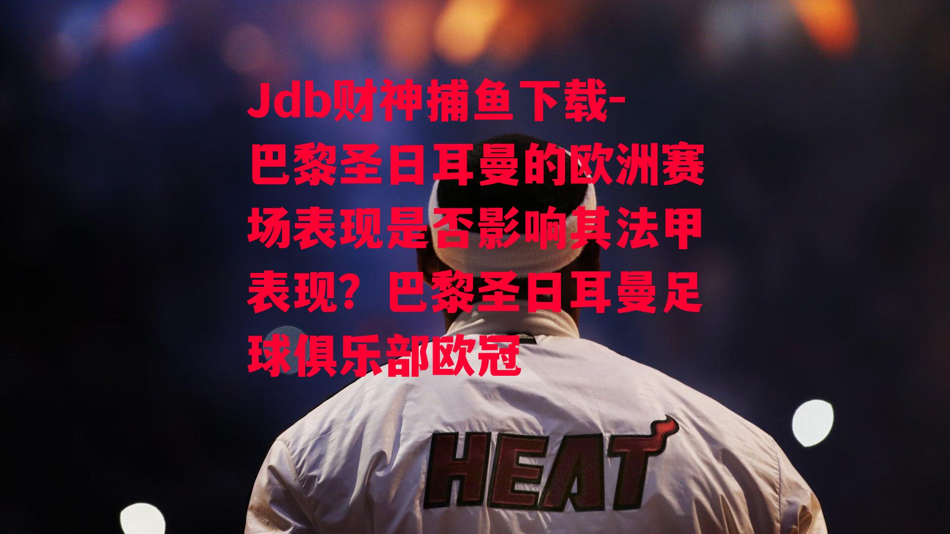 Jdb财神捕鱼下载-巴黎圣日耳曼的欧洲赛场表现是否影响其法甲表现？巴黎圣日耳曼足球俱乐部欧冠